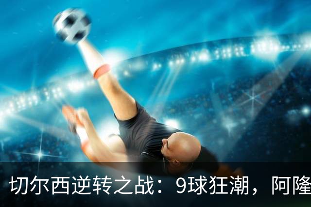 切尔西逆转之战：9球狂潮，阿隆索的换人奇迹与帕尔默的闪耀